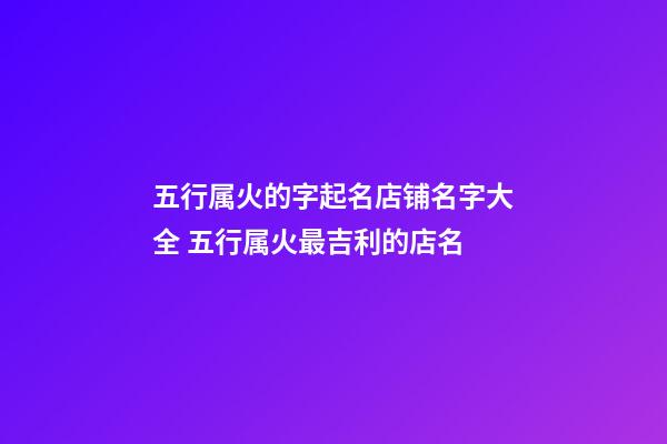 五行属火的字起名店铺名字大全 五行属火最吉利的店名-第1张-店铺起名-玄机派